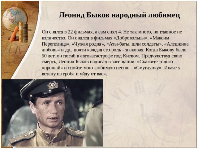 Леонид Быков народный любимец Он снялся в 22 фильмах, а сам снял 4. Не так много, но главное не количество. Он снялся в фильмах «Добровольцы», «Максим Перепелица», «Чужая родня», «Аты-баты, шли солдаты», «Алешкина любовь» и др., почти каждая его роль - знаковая. Когда Быкову было 50 лет, он погиб в автокатастрофе под Киевом. Предчувствуя свою смерть, Леонид Быков написал в завещании: «Скажите только «прощай» и спойте мою любимую песню - «Смуглянку». Иначе я встану из гроба и уйду от вас». 
