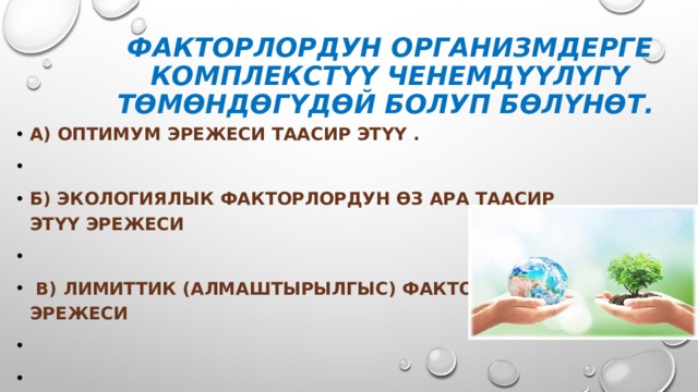 Факторлордун организмдерге комплекстүү ченемдүүлүгү төмөндөгүдөй болуп бөлүнөт.  А) Оптимум эрежеси таасир этүү .  б) Экологиялык факторлордун өз ара таасир этүү эрежеси   в) Лимиттик (алмаштырылгыс) факторлор эрежеси   