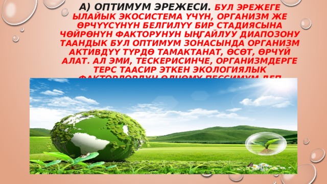А) Оптимум эрежеси. Бул эрежеге ылайык экосистема үчүн, организм же өрчүүсүнүн белгилүү бир стадиясына чөйрөнүн факторунун ыңгайлуу диапозону таандык Бул оптимум зонасында организм активдүү түрдө тамактанат, өсөт, өрчүй алат. Ал эми, тескерисинче, организмдерге терс таасир эткен экологиялык факторлордун өлчөмү пессимум деп аталат. 