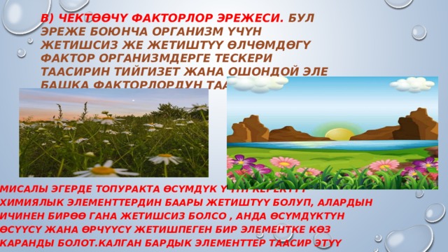 В) Чектөөчү факторлор эрежеси. Бул эреже боюнча организм үчүн жетишсиз же жетиштүү өлчөмдөгү фактор организмдерге тескери таасирин тийгизет жана ошондой эле башка факторлордун таасир этүү күчүн чектейт.   Мисалы эгерде топуракта өсүмдүк үчүн керектүү химиялык элементтердин баары жетиштүү болуп, алардын ичинен бирөө гана жетишсиз болсо , анда өсүмдүктүн өсүүсү жана өрчүүсү жетишпеген бир элементке көз каранды болот.Калган бардык элементтер таасир этүү күчүн жоготот.  