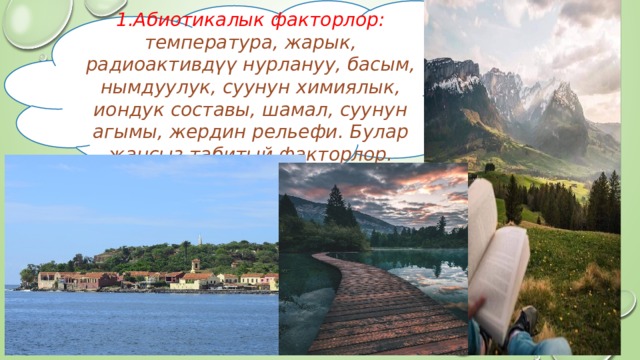 1.Абиотикалык факторлор: температура, жарык, радиоактивдүү нурлануу, басым, нымдуулук, суунун химиялык, иондук составы, шамал, суунун агымы, жердин рельефи. Булар жансыз табитый факторлор. 