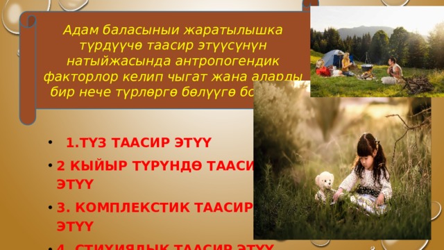 Адам баласыныи жаратылышка түрдүүчө таасир этүүсүнүн натыйжасында антропогендик факторлор келип чыгат жана аларды бир нече түрлөргө бөлүүгө болот.  1.Түз таасир этүү 2 Кыйыр түрүндө таасир этүү 3. Комплекстик таасир этүү 4. Стихиялык таасир этүү 5. Аң сезимдүү таасир этүү 