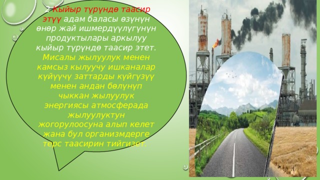  2 Кыйыр түрүндө таасир этүү адам баласы өзүнүн өнөр жай ишмердүүлүгүнүн продуктылары аркылуу кыйыр түрүндө таасир этет. Мисалы жылуулук менен камсыз кылуучу ишканалар күйүүчү заттарды күйгүзүү менен андан бөлүнүп чыккан жылуулук энергиясы атмосферада жылуулуктун жогорулоосуна алып келет жана бул организмдерге терс таасирин тийгизет. 