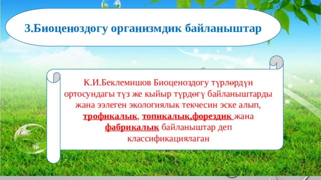 3.Биоценоздогу организмдик байланыштар К.И.Беклемишов Биоценоздогу түрлөрдүн ортосундагы түз же кыйыр түрдөгү байланыштарды жана ээлеген экологиялык текчесин эске алып, трофикалык , топикалык,форездик жана фабрикалык байланыштар деп классификациялаган 