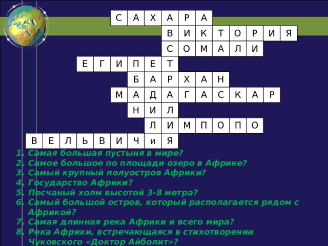 А А С Р А Х О И Р Я Т К И В А Л И О С М Е Т П Г И Е А Н А Б Х Р Г А Р С К А А Д А М И Л Н О П О М П Л И Ч и Я И В Ь Л В Е Самая большая пустыня в мире? Самое большое по площади озеро в Африке? Самый крупный полуостров Африки? Государство Африки? Песчаный холм высотой 3-8 метра? Самый большой остров, который располагается рядом с Африкой? Самая длинная река Африки и всего мира? Река Африки, встречающаяся в стихотворении Чуковского «Доктор Айболит»? Растение-осьминог? 