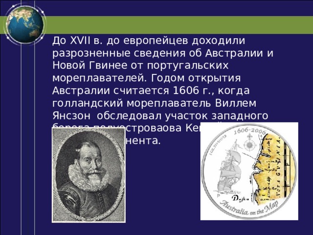 До XVII в. до европейцев доходили разрозненные сведения об Австралии и Новой Гвинее от португальских мореплавателей. Годом открытия Австралии считается 1606 г., когда голландский мореплаватель Виллем Янсзон обследовал участок западного берега полуостроваова Кейп-Йорк на севере континента. 