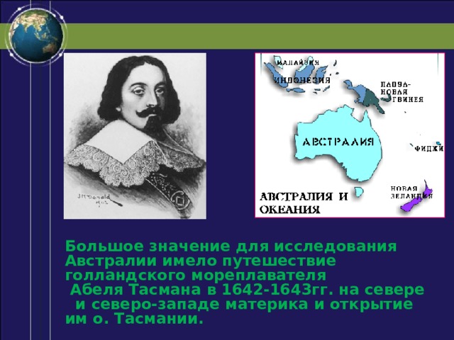 Большое значение для исследования Австралии имело путешествие голландского мореплавателя Абеля Тасмана в 1642-1643гг. на севере и северо-западе материка и открытие им о. Тасмании. 