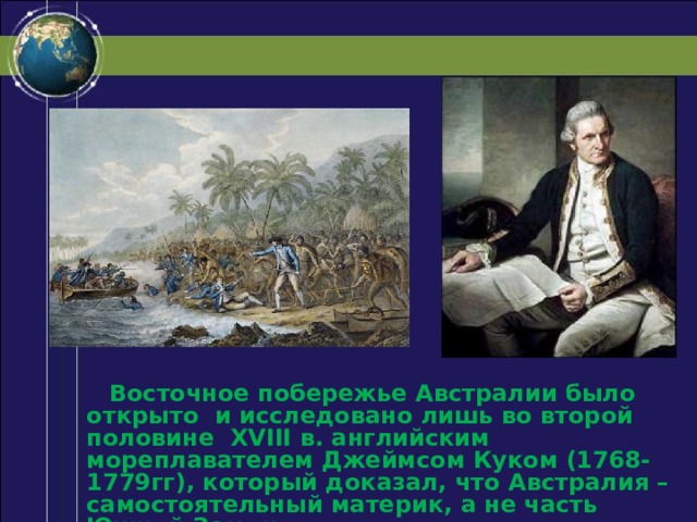  Восточное побережье Австралии было открыто и исследовано лишь во второй половине XVIII в. английским мореплавателем Джеймсом Куком (1768-1779гг), который доказал, что Австралия – самостоятельный материк, а не часть Южной Земли. 