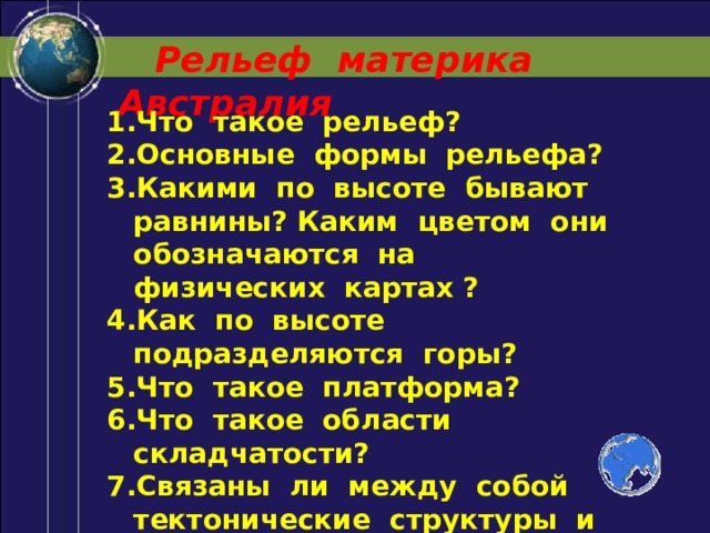  Рельеф материка Австралия Что такое рельеф? Основные формы рельефа? Какими по высоте бывают равнины? Каким цветом они обозначаются на физических картах ? Как по высоте подразделяются горы? Что такое платформа? Что такое области складчатости? Связаны ли между собой тектонические структуры и формы рельефа? 