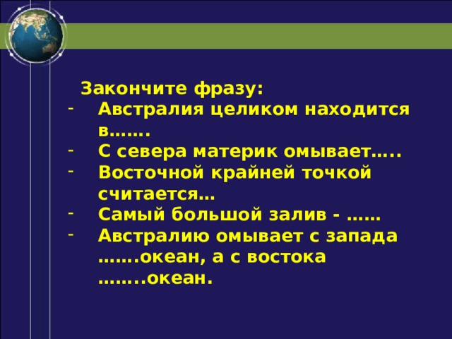  Закончите фразу: Австралия целиком находится в……. С севера материк омывает….. Восточной крайней точкой считается… Самый большой залив - …… Австралию омывает с запада …….океан, а с востока ……..океан. 