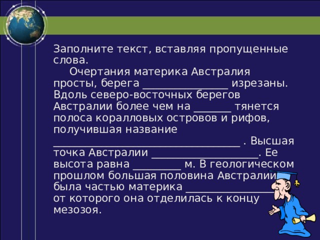 Заполните текст, вставляя пропущенные слова.  Очертания материка Австралия просты, берега ________________ изрезаны. Вдоль северо-восточных берегов Австралии более чем на _______ тянется полоса коралловых островов и рифов, получившая название ___________________________________ . Высшая точка Австралии ____________________. Ее высота равна _________ м. В геологическом прошлом большая половина Австралии была частью материка __________________, от которого она отделилась к концу мезозоя. 