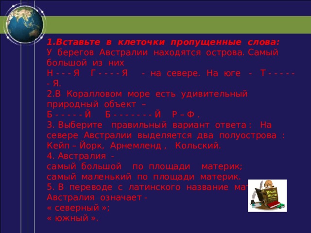 1.Вставьте в клеточки пропущенные слова: У берегов Австралии находятся острова. Самый большой из них Н - - - Я Г - - - - Я - на севере. На юге - Т - - - - - - Я. 2.В Коралловом море есть удивительный природный объект – Б - - - - - Й Б - - - - - - - Й Р – Ф . 3. Выберите правильный вариант ответа : На севере Австралии выделяется два полуострова : Кейп – Йорк, Арнемленд , Кольский. 4. Австралия - самый большой по площади материк; самый маленький по площади материк. 5. В переводе с латинского название материка Австралия означает - « северный »; « южный ». 