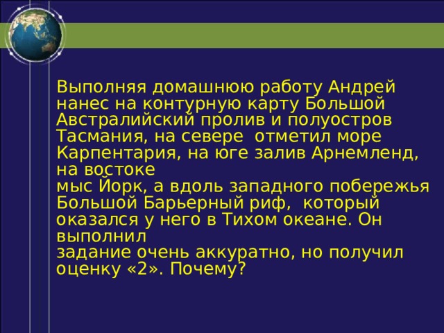 Выполняя домашнюю работу Андрей нанес на контурную карту Большой Австралийский пролив и полуостров Тасмания, на севере отметил море Карпентария, на юге залив Арнемленд, на востоке мыс Йорк, а вдоль западного побережья Большой Барьерный риф, который оказался у него в Тихом океане. Он выполнил задание очень аккуратно, но получил оценку «2». Почему? 