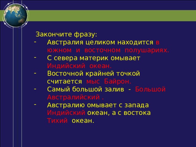  Закончите фразу: Австралия целиком находится в южном и восточном полушариях. С севера материк омывает Индийский океан. Восточной крайней точкой считается мыс Байрон. Самый большой залив - Большой Австралийский . Австралию омывает с запада Индийский океан, а с востока Тихий  океан. 