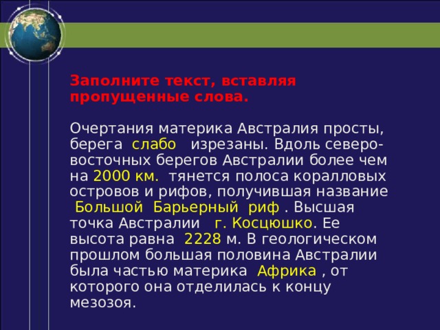 Заполните текст, вставляя пропущенные слова. Очертания материка Австралия просты, берега слабо изрезаны. Вдоль северо-восточных берегов Австралии более чем на 2000 км. тянется полоса коралловых островов и рифов, получившая название Большой Барьерный риф . Высшая точка Австралии г. Косцюшко . Ее высота равна 2228 м. В геологическом прошлом большая половина Австралии была частью материка Африка , от которого она отделилась к концу мезозоя. 