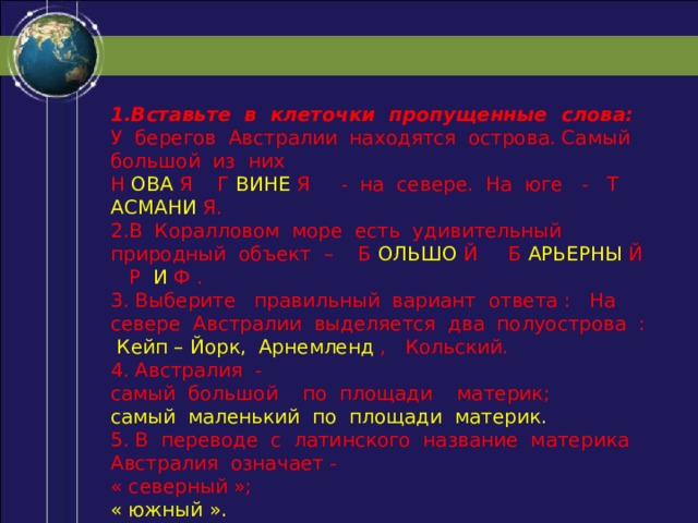 1.Вставьте в клеточки пропущенные слова: У берегов Австралии находятся острова. Самый большой из них Н ОВА Я Г ВИНЕ Я - на севере. На юге - Т АСМАНИ Я. 2.В Коралловом море есть удивительный природный объект – Б ОЛЬШО Й Б АРЬЕРНЫ Й Р И Ф . 3. Выберите правильный вариант ответа : На севере Австралии выделяется два полуострова : Кейп – Йорк, Арнемленд , Кольский. 4. Австралия - самый большой по площади материк; самый маленький по площади материк. 5. В переводе с латинского название материка Австралия означает - « северный »; « южный ». 