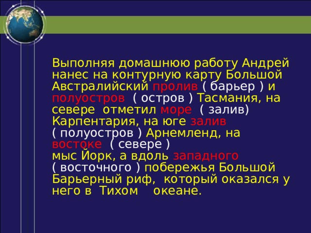Выполняя домашнюю работу Андрей нанес на контурную карту Большой Австралийский пролив ( барьер ) и полуостров ( остров ) Тасмания, на севере отметил море  ( залив) Карпентария, на юге залив  ( полуостров ) Арнемленд, на востоке ( севере ) мыс Йорк, а вдоль западного  ( восточного ) побережья Большой Барьерный риф, который оказался у него в Тихом  океане. 