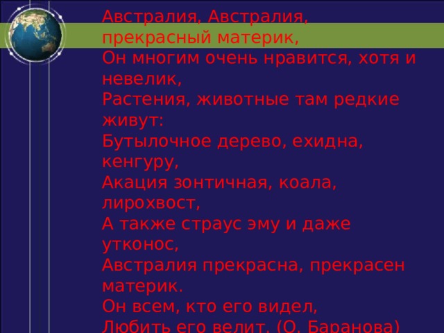 Австралия, Австралия, прекрасный материк,  Он многим очень нравится, хотя и невелик,  Растения, животные там редкие живут:  Бутылочное дерево, ехидна, кенгуру,  Акация зонтичная, коала, лирохвост,  А также страус эму и даже утконос,  Австралия прекрасна, прекрасен материк.  Он всем, кто его видел,  Любить его велит. (О. Баранова) 
