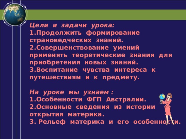 Цели и задачи урока: 1.Продолжить формирование страноведческих знаний. 2.Совершенствование умений применять теоретические знания для приобретения новых знаний. 3.Воспитание чувства интереса к путешествиям и к предмету.  На уроке мы узнаем : 1.Особенности ФГП Австралии. 2.Основные сведения из истории открытия материка. 3. Рельеф материка и его особенности. 