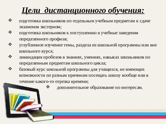 Цели дистанционного обучения: подготовка школьников по отдельным учебным предметам к сдаче экзаменов экстерном; подготовка школьников к поступлению в учебные заведения определенного профиля; углубленное изучение темы, раздела из школьной программы или вне школьного курса; ликвидация пробелов в знаниях, умениях, навыках школьников по определенным предметам школьного цикла; базовый курс школьной программы для учащихся, не имеющих возможности по разным причинам посещать школу вообще или в течение какого-то отрезка времени; дополнительное образование по интересам. дополнительное образование по интересам. дополнительное образование по интересам. дополнительное образование по интересам. 