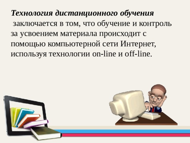 Технология дистанционного обучения   заключается в том, что обучение и контроль за усвоением материала происходит с помощью компьютерной сети Интернет, используя технологии on-line и off-line. 