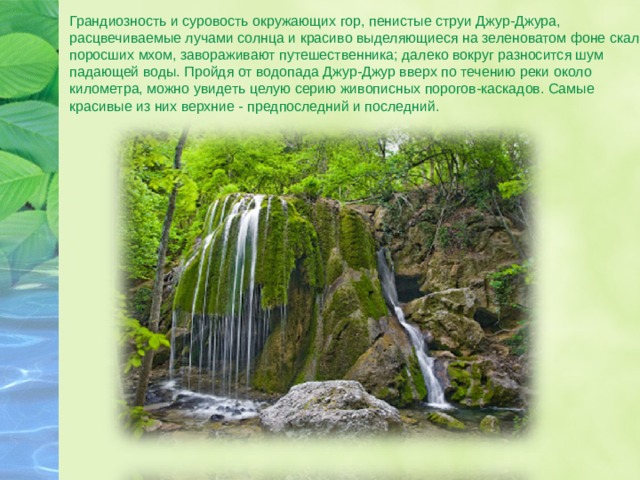 Грандиозность и суровость окружающих гор, пенистые струи Джур-Джура, расцвечиваемые лучами солнца и красиво выделяющиеся на зеленоватом фоне скал, поросших мхом, завораживают путешественника; далеко вокруг разносится шум падающей воды. Пройдя от водопада Джур-Джур вверх по течению реки около километра, можно увидеть целую серию живописных порогов-каскадов. Самые красивые из них верхние - предпоследний и последний. 