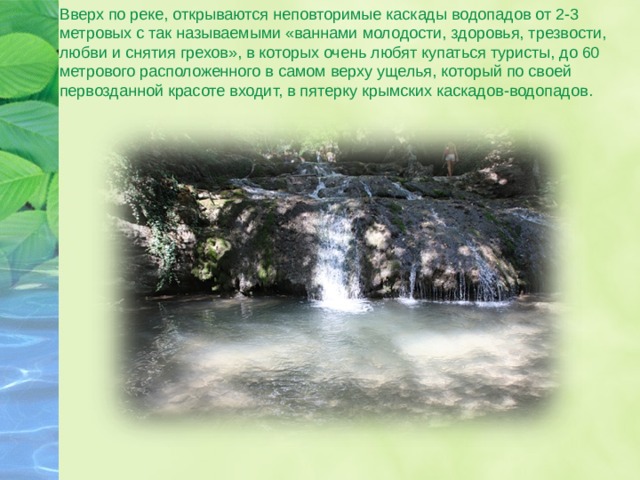 Вверх по реке, открываются неповторимые каскады водопадов от 2-3 метровых с так называемыми «ваннами молодости, здоровья, трезвости, любви и снятия грехов», в которых очень любят купаться туристы, до 60 метрового расположенного в самом верху ущелья, который по своей первозданной красоте входит, в пятерку крымских каскадов-водопадов. 