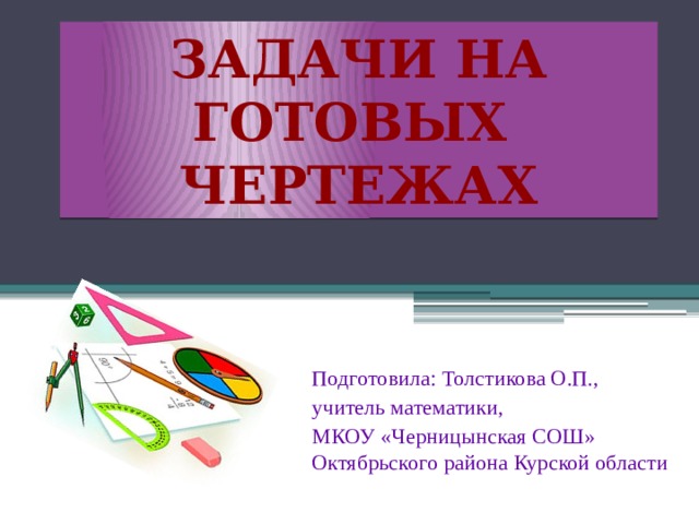 Задачи на готовых чертежах Подготовила: Толстикова О.П., учитель математики, МКОУ «Черницынская СОШ» Октябрьского района Курской области 