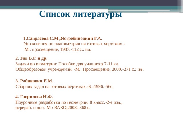 Список литературы 1.Саврасова С.М.,Ястребинецкий Г.А. Упражнения по планиметрии на готовых чертежах.-  М.: просвещение, 1987.-112 с.: ил. 2. Зив Б.Г. и др. Задачи по геометрии: Пособие для учащихся 7-11 кл. Общеобразоват. учреждений. -М.: Просвещение, 2000.-271 с.: ил . 3. Рабинович Е.М. Сборник задач на готовых чертежах.-К.:1996.-56с. 4. Гаврилова Н.Ф. Поурочные разработки по геометрии: 8 класс.-2-е изд., перераб. и доп.-М.: ВАКО,2008.-368 с. 