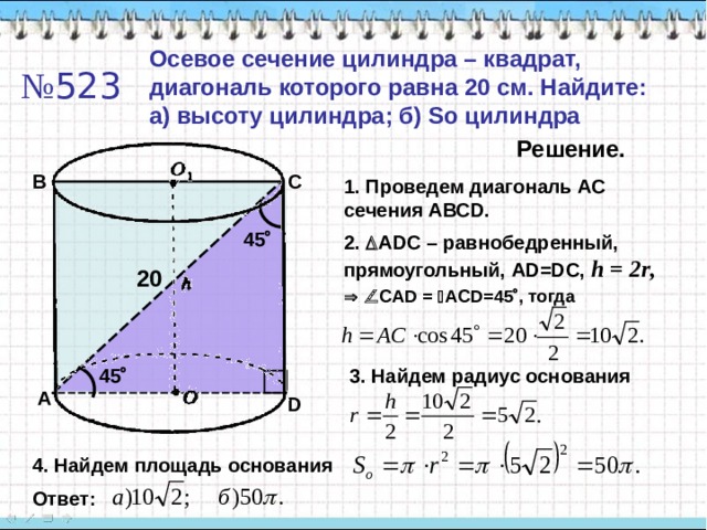 Осевое сечение цилиндра – квадрат, диагональ которого равна 20 см. Найдите: а) высоту цилиндра; б) So цилиндра № 523 Решение. B C 1. Проведем диагональ АС сечения АВС D. 45  2 .  ADC – равнобедренный, прямоугольный, А D=DC, h = 2r ,  20    CAD  =   ACD=45  , тогда 45  3. Найдем радиус основания A D 4. Найдем площадь основания Ответ: 