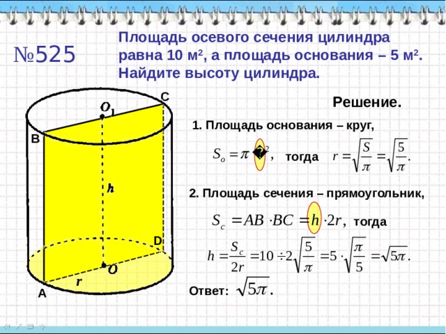 Площадь осевого сечения цилиндра равна 10 м 2 , а площадь основания – 5 м 2 . Найдите высоту цилиндра. № 525 C Решение. 1. Площадь основания – круг, B тогда 2. Площадь сечения – прямоугольник, тогда D r Ответ: A 