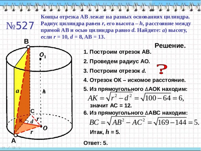 Концы отрезка АВ лежат на разных основаниях цилиндра. Радиус цилиндра равен r , его высота – h , расстояние между прямой АВ и осью цилиндра равно d . Найдите: a ) высоту, если r = 10, d = 8, AB = 13 . № 52 7 В Решение. 1. Построим отрезок АВ. 2. Проведем радиус АО. 3. Построим отрезок d . 4. Отрезок ОК – искомое расстояние. 5. Из прямоугольного  АОК находим: a значит АС = 12. С 6. Из прямоугольного  АВС находим: r К d r Итак, h  = 5 . А Ответ: 5. 