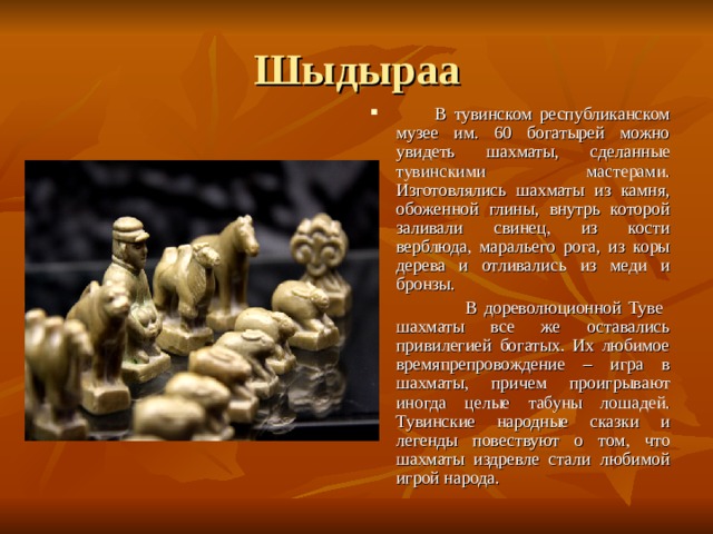 Шыдыраа  В тувинском республиканском музее им. 60 богатырей можно увидеть шахматы, сделанные тувинскими мастерами. Изготовлялись шахматы из камня, обоженной глины, внутрь которой заливали свинец, из кости верблюда, маральего рога, из коры дерева и отливались из меди и бронзы.  В дореволюционной Туве шахматы все же оставались привилегией богатых. Их любимое времяпрепровождение – игра в шахматы, причем проигрывают иногда целые табуны лошадей. Тувинские народные сказки и легенды повествуют о том, что шахматы издревле стали любимой игрой народа.  