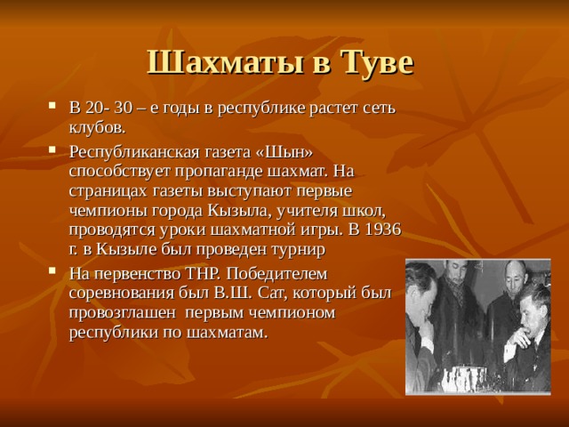 Шахматы в Туве В 20- 30 – е годы в республике растет сеть клубов. Республиканская газета «Шын» способствует пропаганде шахмат. На страницах газеты выступают первые чемпионы города Кызыла, учителя школ, проводятся уроки шахматной игры. В 1936 г. в Кызыле был проведен турнир На первенство ТНР. Победителем соревнования был В.Ш. Сат, который был провозглашен первым чемпионом республики по шахматам. 