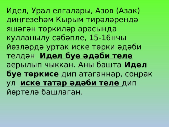Идел, Урал елгалары, Азов (Азак) диңгезеһәм Кырым тирәләрендә яшәгән төркиләр арасында кулланылу сәбәпле, 15-16нчы йөзләрдә уртак иске төрки әдәби телдән Идел буе әдәби теле аерылып чыккан. Аны башта Идел буе төркисе дип атаганнар, соңрак ул иске татар әдәби теле дип йөртелә башлаган. 