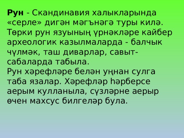 Рун - Скандинавия халыкларында «серле» дигән мәгънәгә туры килә. Төрки рун язуының үрнәкләре кайбер археологик казылмаларда - балчык чүлмәк, таш диварлар, савыт-сабаларда табыла. Рун хәрефләре белән уңнан сулга таба язалар. Хәрефләр һәрберсе аерым кулланыла, сүзләрне аерыр өчен махсус билгеләр була. 