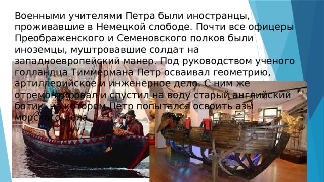 Военными учителями Петра были иностранцы, проживавшие в Немецкой слободе. Почти все офицеры Преображенского и Семеновского полков были иноземцы, муштровавшие солдат на западноевропейский манер. Под руководством ученого голландца Тиммермана Петр осваивал геометрию, артиллерийское и инженерное дело. С ним же отремонтировал и спустил на воду старый английский ботик, на котором Петр попытался освоить азы морского дела. 