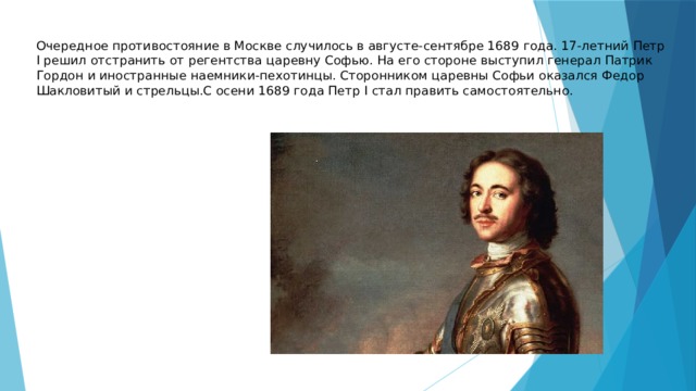 Очередное противостояние в Москве случилось в августе-сентябре 1689 года. 17-летний Петр I решил отстранить от регентства царевну Софью. На его стороне выступил генерал Патрик Гордон и иностранные наемники-пехотинцы. Сторонником царевны Софьи оказался Федор Шакловитый и стрельцы.С осени 1689 года Петр I стал править самостоятельно. 