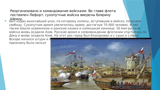 Реорганизовано и командование войсками. Во главе флота поставлен Лефорт, сухопутные войска вверены боярину Шеину.   Был издан высочайший указ, по которому холопы, вступавшие в войско, получали свободу. Сухопутная армия увеличилась вдвое, достигнув 70 000 человек. В неё также вошли украинские и донские казаки и калмыцкая конница. 16 мая русские войска вновь осадили Азов. Русская армия в сопровождении флотилии спустилась по Дону и вновь осадила Азов. На этот раз город был блокирован и с суши и с моря. Вскоре начался штурм и Азов пал. Но, не владея проливами, торговать с Европой по-прежнему было нельзя 