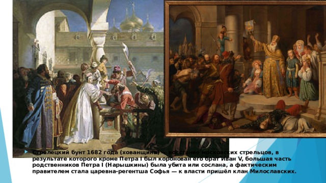 Стрелецкий бунт 1682 года (хованщина) — восстание московских стрельцов, в результате которого кроме Петра I был коронован его брат Иван V, большая часть родственников Петра I (Нарышкины) была убита или сослана, а фактическим правителем стала царевна-регентша Софья — к власти пришёл клан Милославских. 