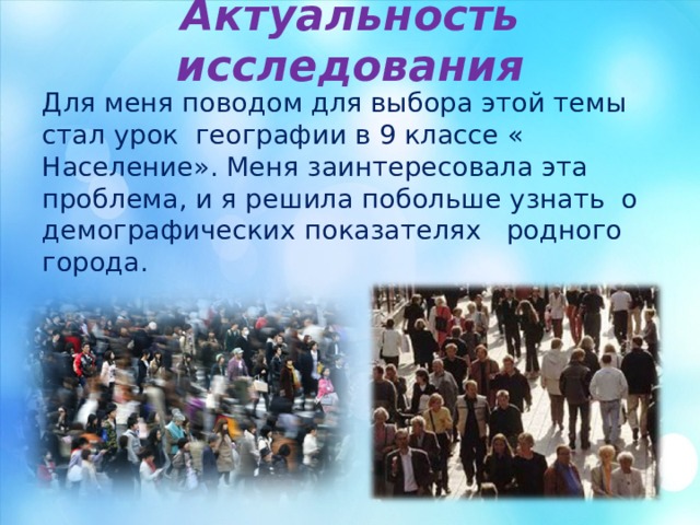 Актуальность исследования Для меня поводом для выбора этой темы стал урок географии в 9 классе « Население». Меня заинтересовала эта проблема, и я решила побольше узнать о демографических показателях родного города. 