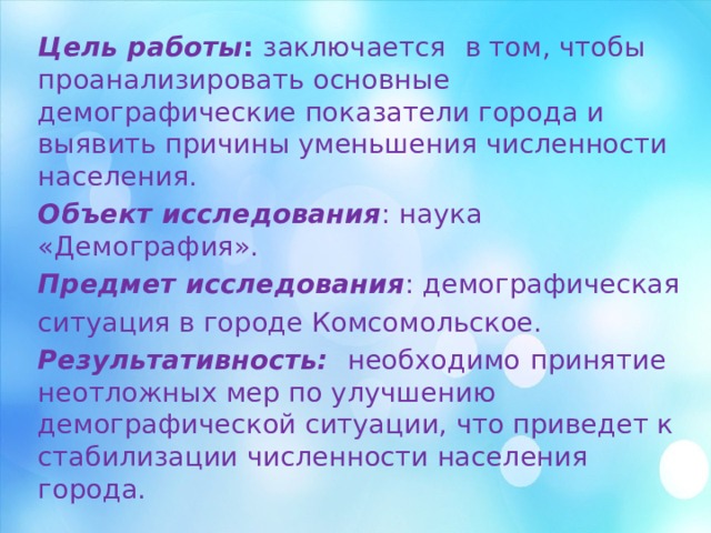 Цель работы : заключается  в том, чтобы проанализировать основные демографические показатели города и выявить причины уменьшения численности населения. Объект исследования : наука «Демография». Предмет исследования : демографическая ситуация в городе Комсомольское. Результативность: необходимо  принятие неотложных мер по улучшению демографической ситуации, что приведет к стабилизации численности населения города. 
