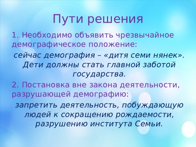 Пути решения 1. Необходимо объявить чрезвычайное демографическое положение: сейчас демография – «дитя семи нянек». Дети должны стать главной заботой государства. 2. Постановка вне закона деятельности, разрушающей демографию: запретить деятельность, побуждающую людей к сокращению рождаемости, разрушению института Семьи. 