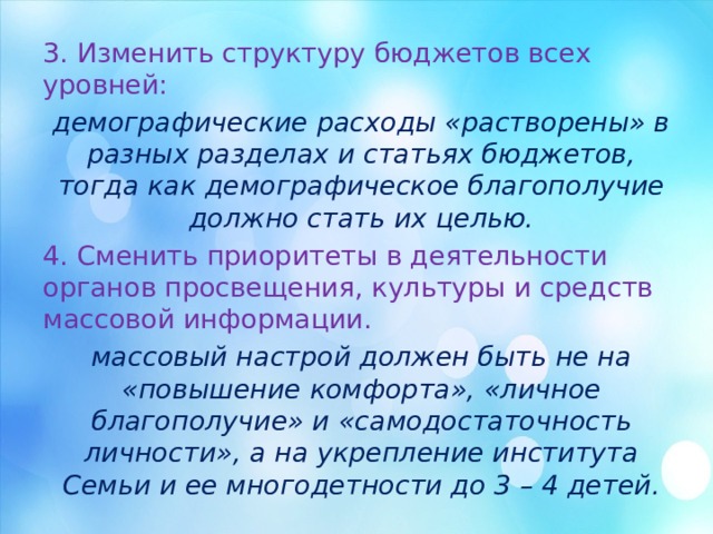 3. Изменить структуру бюджетов всех уровней: демографические расходы «растворены» в разных разделах и статьях бюджетов, тогда как демографическое благополучие должно стать их целью. 4. Сменить приоритеты в деятельности органов просвещения, культуры и средств массовой информации. массовый настрой должен быть не на «повышение комфорта», «личное благополучие» и «самодостаточность личности», а на укрепление института Семьи и ее многодетности до 3 – 4 детей. 