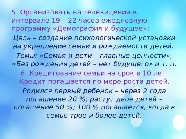 5. Организовать на телевидении в интервале 19 – 22 часов ежедневную программу «Демография и будущее»: Цель – создание психологической установки на укрепление семьи и рождаемости детей. Темы: «Семья и дети – главные ценности», «Без рождения детей – нет будущего» и т. п. 6.  Кредитование семьи на срок в 10 лет. Кредит погашается по мере роста детей. Родился первый ребенок – через 2 года погашение 20 %; растут двое детей – погашение 50 %; 100 % погашается, когда в семье трое и более детей. 