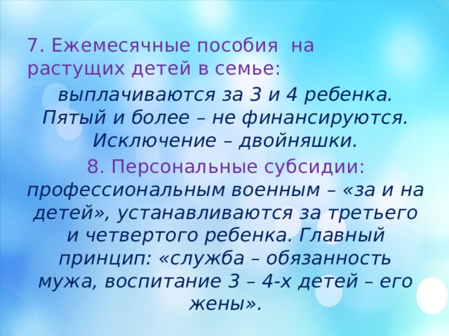 7. Ежемесячные пособия на растущих детей в семье: выплачиваются за 3 и 4 ребенка. Пятый и более – не финансируются. Исключение – двойняшки. 8. Персональные субсидии: профессиональным военным – «за и на детей», устанавливаются за третьего и четвертого ребенка. Главный принцип: «служба – обязанность мужа, воспитание 3 – 4-х детей – его жены». 