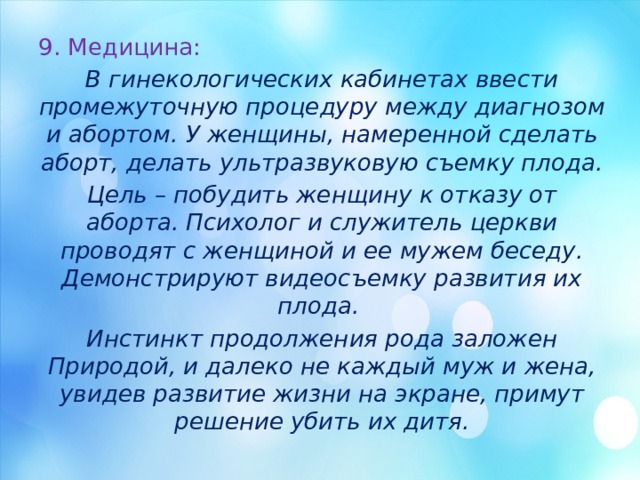 9. Медицина: В гинекологических кабинетах ввести промежуточную процедуру между диагнозом и абортом. У женщины, намеренной сделать аборт, делать ультразвуковую съемку плода. Цель – побудить женщину к отказу от аборта. Психолог и служитель церкви проводят с женщиной и ее мужем беседу. Демонстрируют видеосъемку развития их плода. Инстинкт продолжения рода заложен Природой, и далеко не каждый муж и жена, увидев развитие жизни на экране, примут решение убить их дитя. 