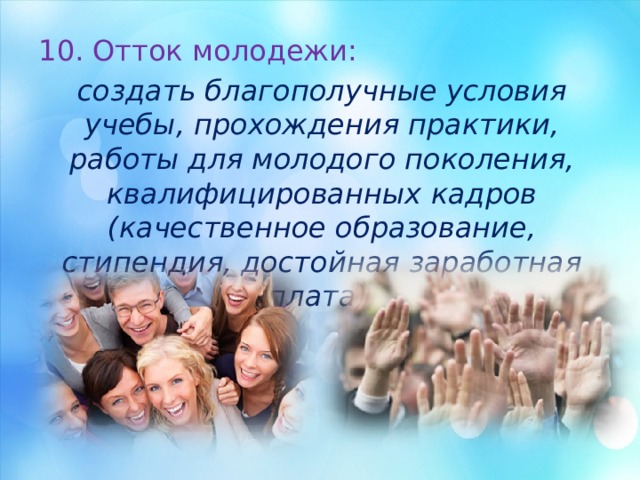 10. Отток молодежи: создать благополучные условия учебы, прохождения практики, работы для молодого поколения, квалифицированных кадров (качественное образование, стипендия, достойная заработная плата). 