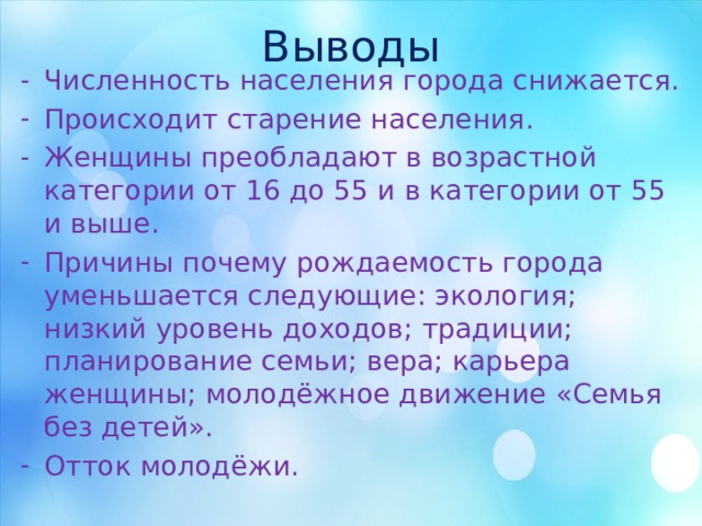 Выводы Численность населения города снижается. Происходит старение населения. Женщины преобладают в возрастной категории от 16 до 55 и в категории от 55 и выше. Причины почему рождаемость города уменьшается следующие: экология; низкий уровень доходов; традиции; планирование семьи; вера; карьера женщины; молодёжное движение «Семья без детей». Отток молодёжи. 
