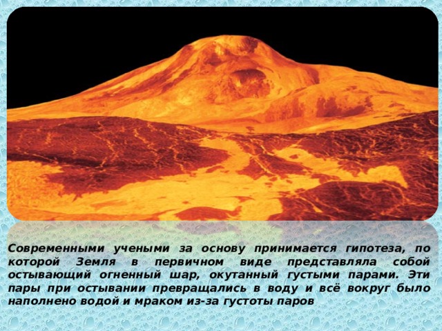 Современными учеными за основу принимается гипотеза, по которой Земля в первичном виде представляла собой остывающий огненный шар, окутанный густыми парами. Эти пары при остывании превращались в воду и всё вокруг было наполнено водой и мраком из-за густоты паров 